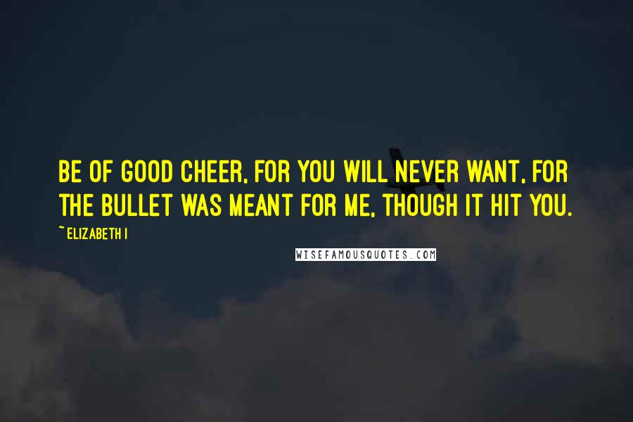 Elizabeth I quotes: Be of good cheer, for you will never want, for the bullet was meant for me, though it hit you.