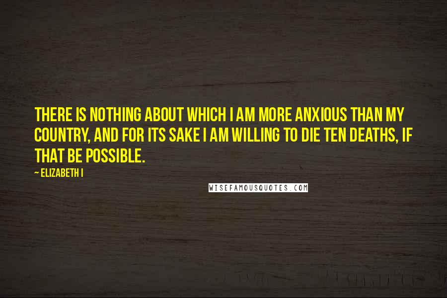 Elizabeth I quotes: There is nothing about which I am more anxious than my country, and for its sake I am willing to die ten deaths, if that be possible.