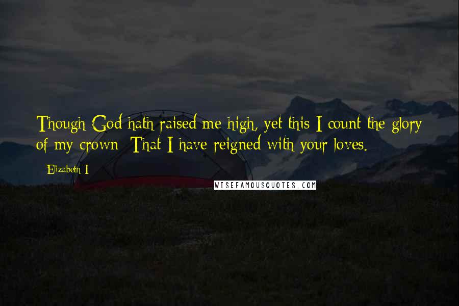 Elizabeth I quotes: Though God hath raised me high, yet this I count the glory of my crown: That I have reigned with your loves.