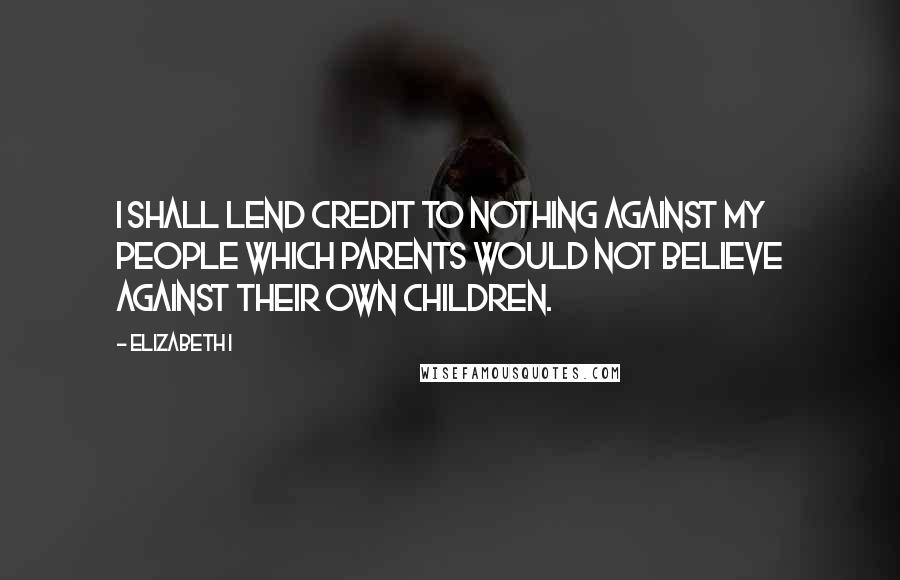 Elizabeth I quotes: I shall lend credit to nothing against my people which parents would not believe against their own children.