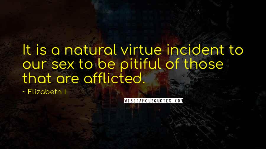 Elizabeth I quotes: It is a natural virtue incident to our sex to be pitiful of those that are afflicted.