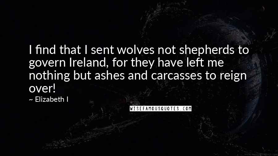 Elizabeth I quotes: I find that I sent wolves not shepherds to govern Ireland, for they have left me nothing but ashes and carcasses to reign over!