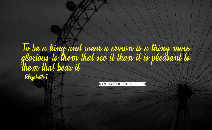 Elizabeth I quotes: To be a king and wear a crown is a thing more glorious to them that see it than it is pleasant to them that bear it.