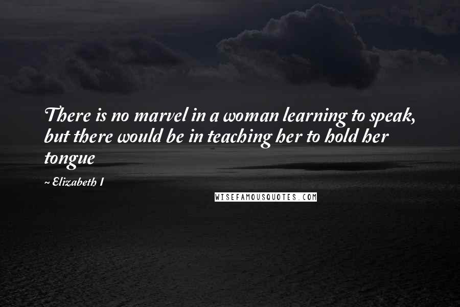 Elizabeth I quotes: There is no marvel in a woman learning to speak, but there would be in teaching her to hold her tongue