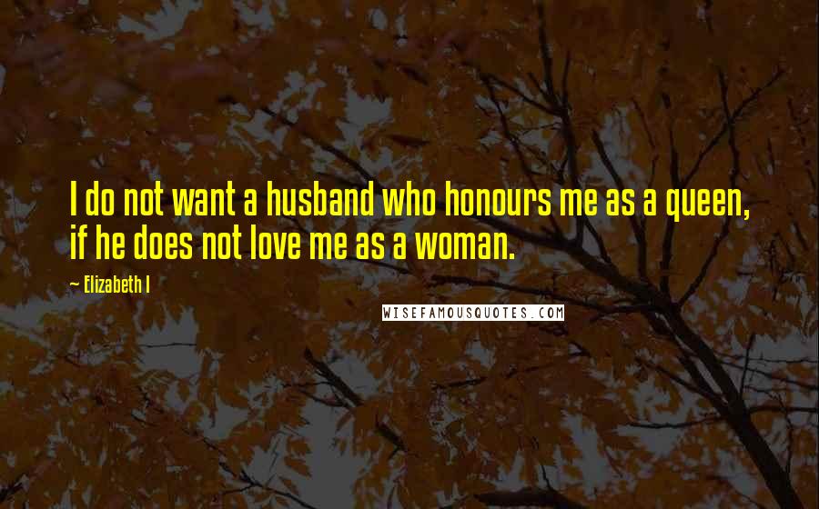 Elizabeth I quotes: I do not want a husband who honours me as a queen, if he does not love me as a woman.