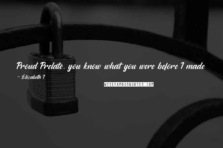 Elizabeth I quotes: Proud Prelate, you know what you were before I made you what you are. If you do not immediately comply with my request I will unfrock you by God!