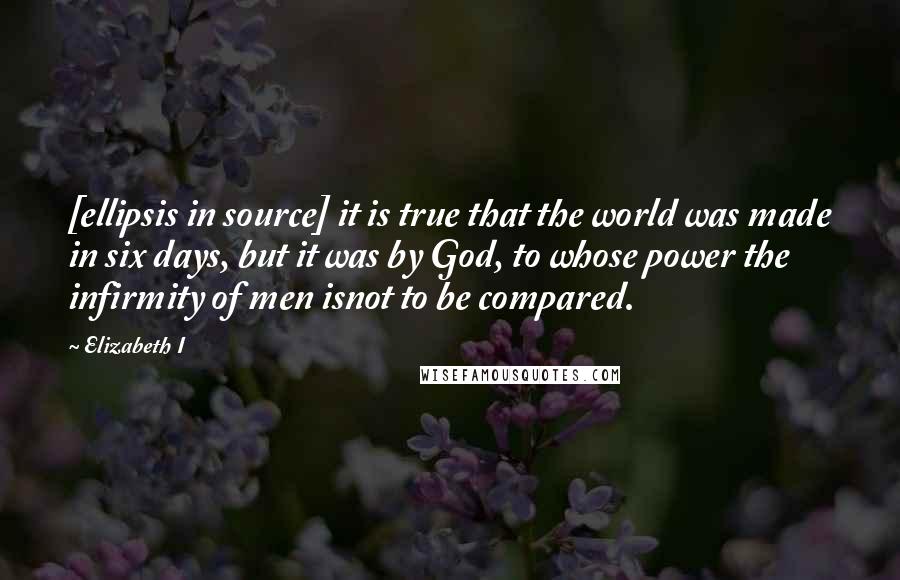 Elizabeth I quotes: [ellipsis in source] it is true that the world was made in six days, but it was by God, to whose power the infirmity of men isnot to be compared.