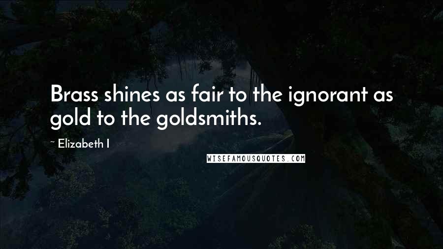 Elizabeth I quotes: Brass shines as fair to the ignorant as gold to the goldsmiths.