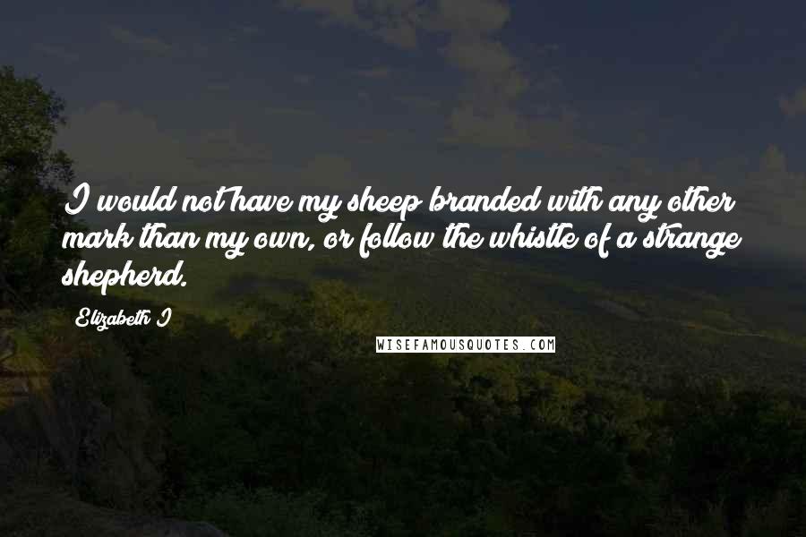 Elizabeth I quotes: I would not have my sheep branded with any other mark than my own, or follow the whistle of a strange shepherd.