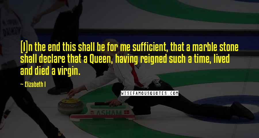 Elizabeth I quotes: [I]n the end this shall be for me sufficient, that a marble stone shall declare that a Queen, having reigned such a time, lived and died a virgin.