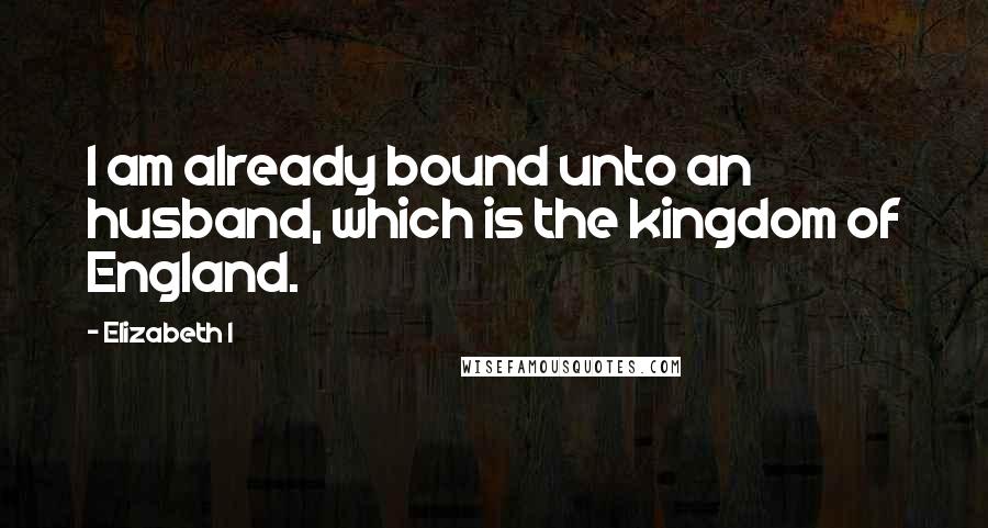 Elizabeth I quotes: I am already bound unto an husband, which is the kingdom of England.