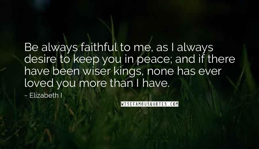 Elizabeth I quotes: Be always faithful to me, as I always desire to keep you in peace; and if there have been wiser kings, none has ever loved you more than I have.