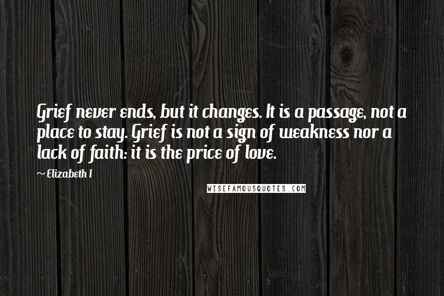 Elizabeth I quotes: Grief never ends, but it changes. It is a passage, not a place to stay. Grief is not a sign of weakness nor a lack of faith: it is the