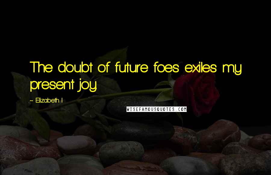 Elizabeth I quotes: The doubt of future foes exiles my present joy.