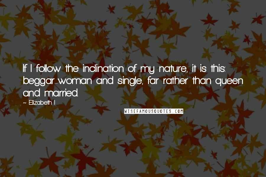 Elizabeth I quotes: If I follow the inclination of my nature, it is this: beggar-woman and single, far rather than queen and married.