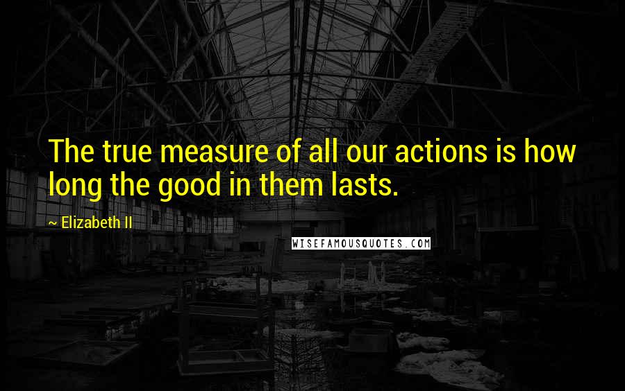 Elizabeth II quotes: The true measure of all our actions is how long the good in them lasts.
