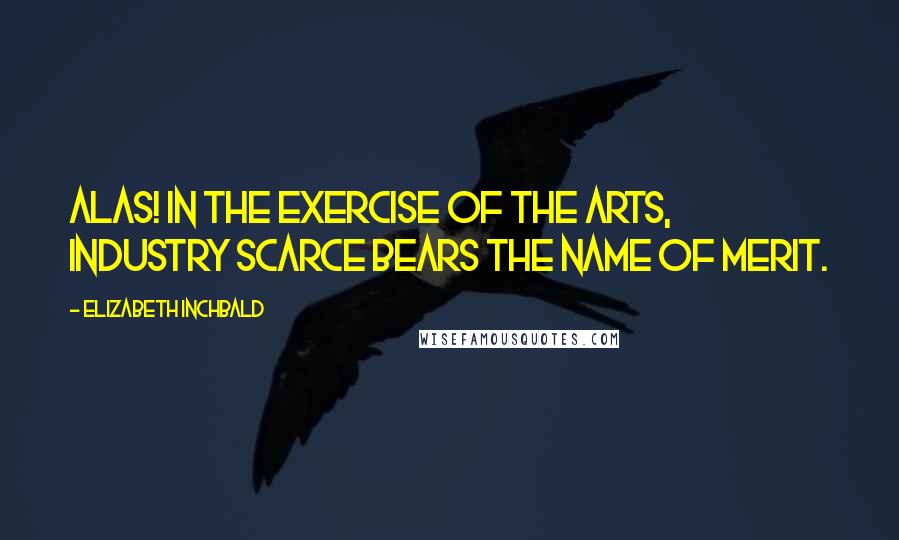 Elizabeth Inchbald quotes: Alas! in the exercise of the arts, industry scarce bears the name of merit.