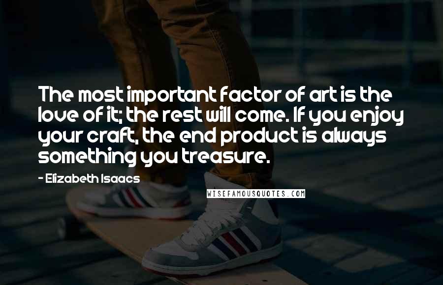 Elizabeth Isaacs quotes: The most important factor of art is the love of it; the rest will come. If you enjoy your craft, the end product is always something you treasure. Elizabeth Isaacs quotes: The most important factor of art is the love of it; the rest will come. If you enjoy your craft, the end product is always something you treasure.