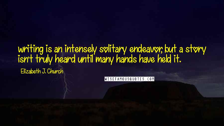 Elizabeth J. Church quotes: writing is an intensely solitary endeavor, but a story isn't truly heard until many hands have held it.