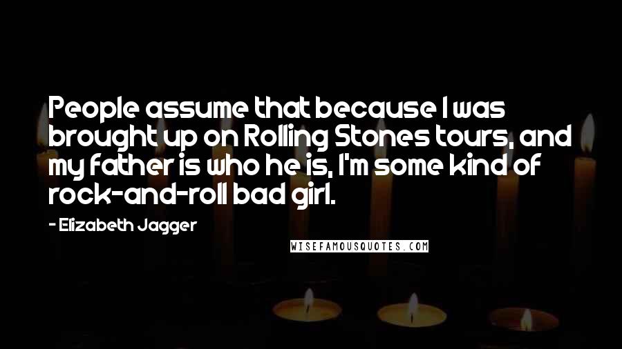 Elizabeth Jagger quotes: People assume that because I was brought up on Rolling Stones tours, and my father is who he is, I'm some kind of rock-and-roll bad girl.