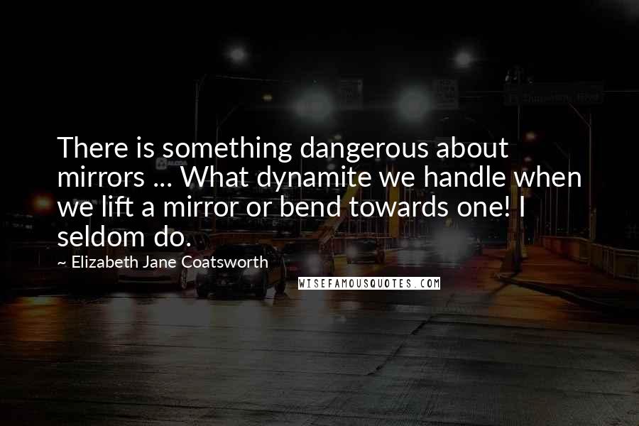 Elizabeth Jane Coatsworth quotes: There is something dangerous about mirrors ... What dynamite we handle when we lift a mirror or bend towards one! I seldom do. Elizabeth Jane Coatsworth quotes: There is something dangerous about mirrors ... What dynamite we handle when we lift a mirror or bend towards one! I seldom do.