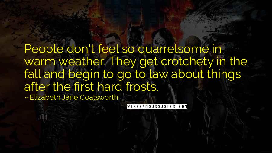 Elizabeth Jane Coatsworth quotes: People don't feel so quarrelsome in warm weather. They get crotchety in the fall and begin to go to law about things after the first hard frosts. Elizabeth Jane Coatsworth quotes: People don't feel so quarrelsome in warm weather. They get crotchety in the fall and begin to go to law about things after the first hard frosts.