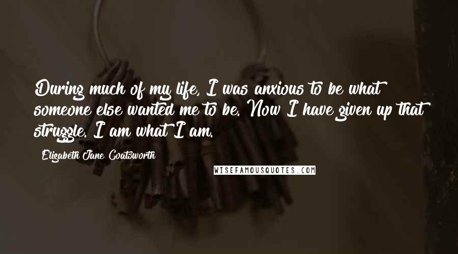 Elizabeth Jane Coatsworth quotes: During much of my life, I was anxious to be what someone else wanted me to be. Now I have given up that struggle. I am what I am. Elizabeth Jane Coatsworth quotes: During much of my life, I was anxious to be what someone else wanted me to be. Now I have given up that struggle. I am what I am.