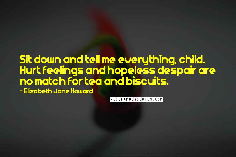 Elizabeth Jane Howard quotes: Sit down and tell me everything, child. Hurt feelings and hopeless despair are no match for tea and biscuits. Elizabeth Jane Howard quotes: Sit down and tell me everything, child. Hurt feelings and hopeless despair are no match for tea and biscuits.