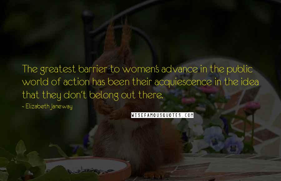 Elizabeth Janeway quotes: The greatest barrier to women's advance in the public world of action has been their acquiescence in the idea that they don't belong out there.