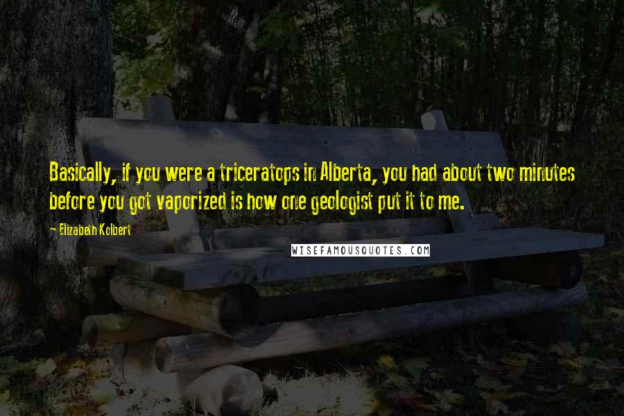 Elizabeth Kolbert quotes: Basically, if you were a triceratops in Alberta, you had about two minutes before you got vaporized is how one geologist put it to me.