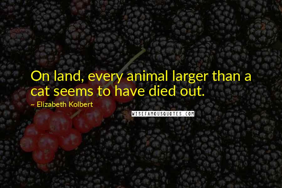 Elizabeth Kolbert quotes: On land, every animal larger than a cat seems to have died out.