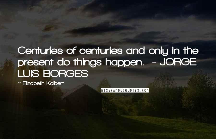 Elizabeth Kolbert quotes: Centuries of centuries and only in the present do things happen. - JORGE LUIS BORGES