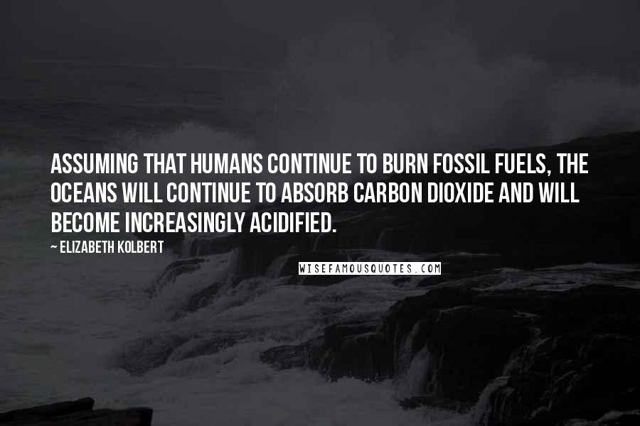 Elizabeth Kolbert quotes: Assuming that humans continue to burn fossil fuels, the oceans will continue to absorb carbon dioxide and will become increasingly acidified.