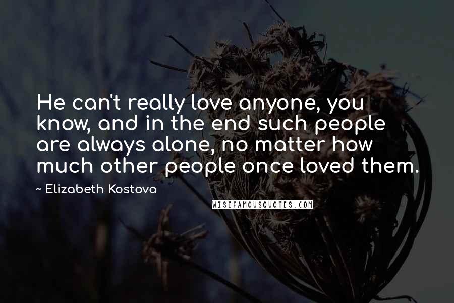 Elizabeth Kostova quotes: He can't really love anyone, you know, and in the end such people are always alone, no matter how much other people once loved them. Elizabeth Kostova quotes: He can't really love anyone, you know, and in the end such people are always alone, no matter how much other people once loved them.