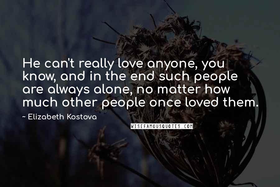 Elizabeth Kostova quotes: He can't really love anyone, you know, and in the end such people are always alone, no matter how much other people once loved them.