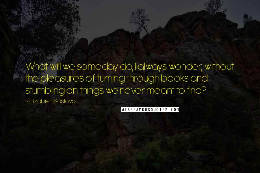 Elizabeth Kostova quotes: What will we someday do, I always wonder, without the pleasures of turning through books and stumbling on things we never meant to find?