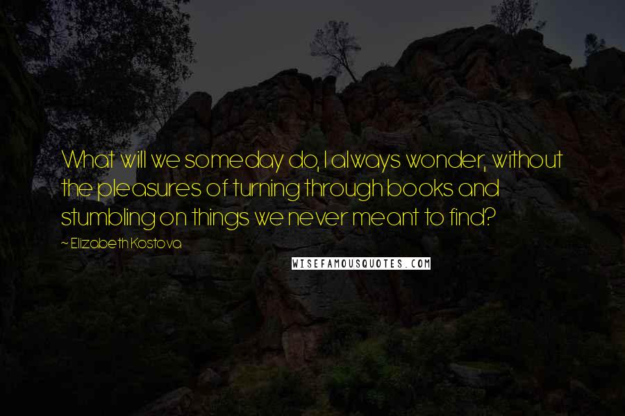 Elizabeth Kostova quotes: What will we someday do, I always wonder, without the pleasures of turning through books and stumbling on things we never meant to find? Elizabeth Kostova quotes: What will we someday do, I always wonder, without the pleasures of turning through books and stumbling on things we never meant to find?