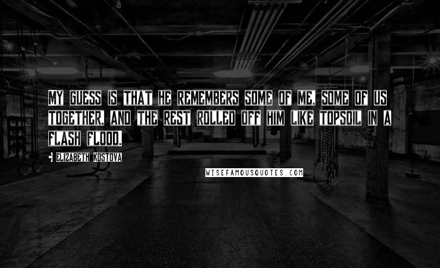 Elizabeth Kostova quotes: My guess is that he remembers some of me, some of us together, and the rest rolled off him like topsoil in a flash flood.