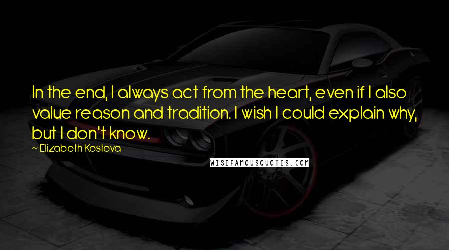 Elizabeth Kostova quotes: In the end, I always act from the heart, even if I also value reason and tradition. I wish I could explain why, but I don't know. Elizabeth Kostova quotes: In the end, I always act from the heart, even if I also value reason and tradition. I wish I could explain why, but I don't know.