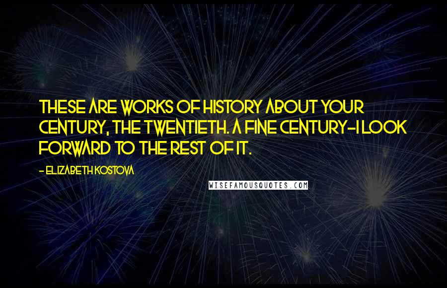 Elizabeth Kostova quotes: These are works of history about your century, the twentieth. A fine century-I look forward to the rest of it.