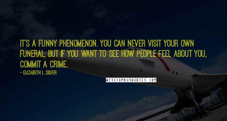 Elizabeth L. Silver quotes: It's a funny phenomenon. You can never visit your own funeral, but if you want to see how people feel about you, commit a crime. Elizabeth L. Silver quotes: It's a funny phenomenon. You can never visit your own funeral, but if you want to see how people feel about you, commit a crime.