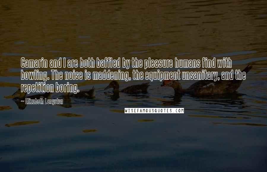 Elizabeth Langston quotes: Camarin and I are both baffled by the pleasure humans find with bowling. The noise is maddening, the equipment unsanitary, and the repetition boring.