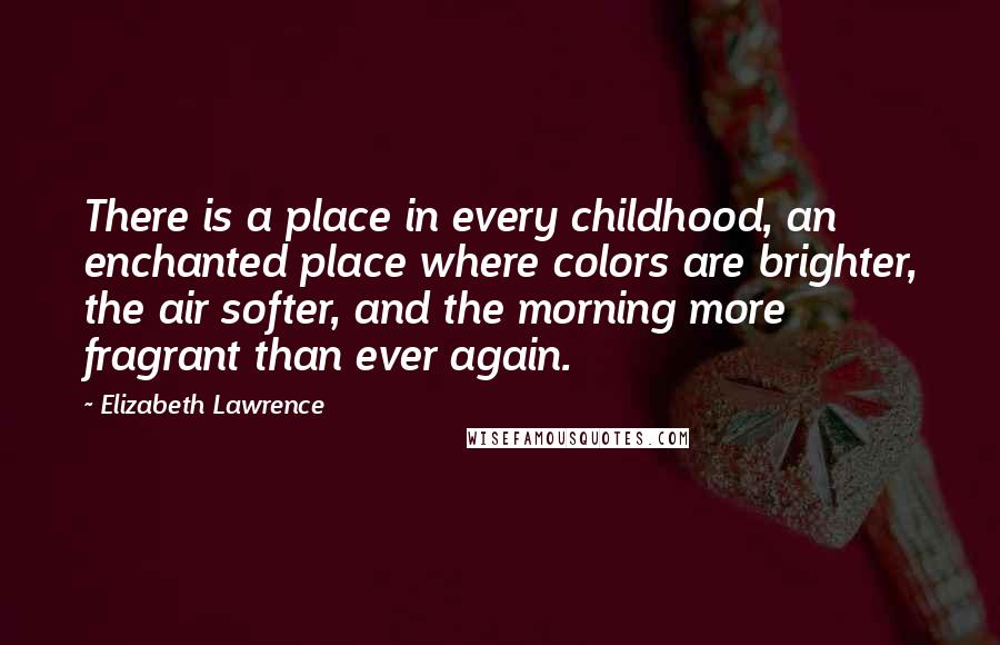Elizabeth Lawrence quotes: There is a place in every childhood, an enchanted place where colors are brighter, the air softer, and the morning more fragrant than ever again. Elizabeth Lawrence quotes: There is a place in every childhood, an enchanted place where colors are brighter, the air softer, and the morning more fragrant than ever again.