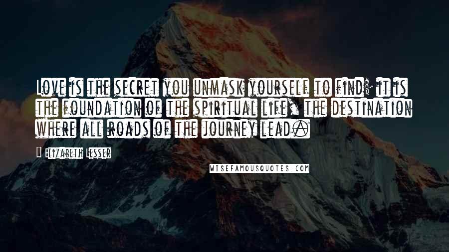 Elizabeth Lesser quotes: Love is the secret you unmask yourself to find; it is the foundation of the spiritual life, the destination where all roads of the journey lead.