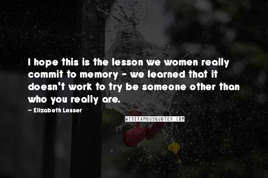 Elizabeth Lesser quotes: I hope this is the lesson we women really commit to memory - we learned that it doesn't work to try be someone other than who you really are.