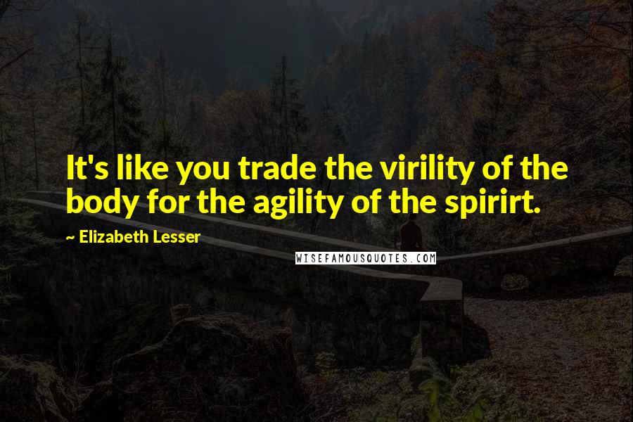 Elizabeth Lesser quotes: It's like you trade the virility of the body for the agility of the spirirt.