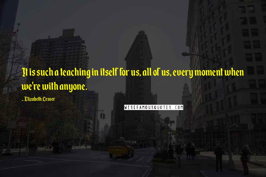 Elizabeth Lesser quotes: It is such a teaching in itself for us, all of us, every moment when we're with anyone.