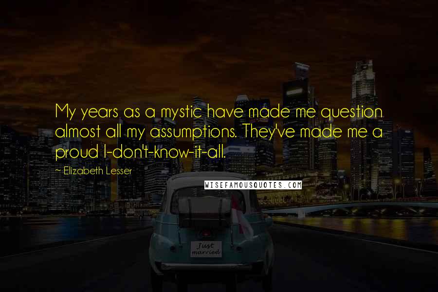 Elizabeth Lesser quotes: My years as a mystic have made me question almost all my assumptions. They've made me a proud I-don't-know-it-all.