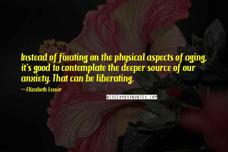 Elizabeth Lesser quotes: Instead of fixating on the physical aspects of aging, it's good to contemplate the deeper source of our anxiety. That can be liberating.