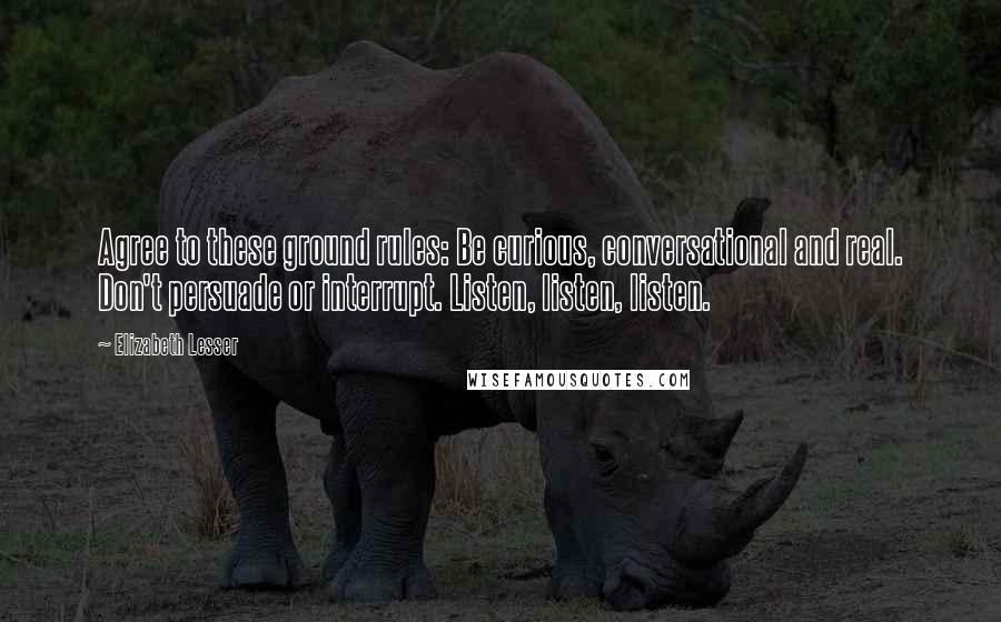 Elizabeth Lesser quotes: Agree to these ground rules: Be curious, conversational and real. Don't persuade or interrupt. Listen, listen, listen.